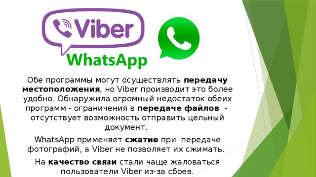 Обе программы могут осуществлять передачу местоположения , но Viber производит это более удобно. Обнаружила огромный недостаток обеих программ - ограничения в передаче файлов - отсутствует возможность отправить цельный документ. WhatsApp применяет сжатие при  передаче фотографий, а Viber не позволяет их сжимать. На качество связи стали чаще жаловаться пользователи Viber из-за сбоев. 