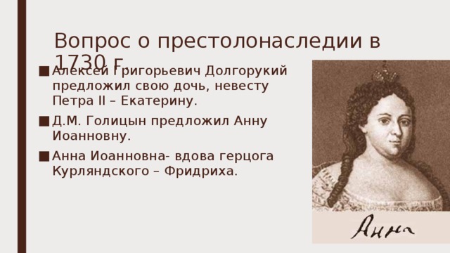Вопрос о престолонаследии в 1730 г. Алексей Григорьевич Долгорукий предложил свою дочь, невесту Петра II – Екатерину. Д.М. Голицын предложил Анну Иоанновну. Анна Иоанновна- вдова герцога Курляндского – Фридриха. 