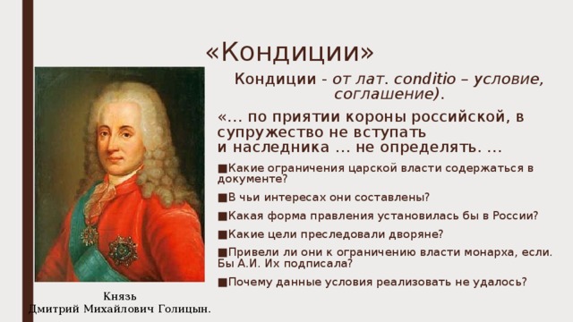 «Кондиции» Кондиции - от лат. conditio – условие, соглашение) . «… по приятии короны российской, в супружество не вступать  и наследника … не определять. … Какие ограничения царской власти содержаться в документе? В чьи интересах они составлены? Какая форма правления установилась бы в России? Какие цели преследовали дворяне? Привели ли они к ограничению власти монарха, если. Бы А.И. Их подписала? Почему данные условия реализовать не удалось?  Князь Дмитрий Михайлович Голицын. 