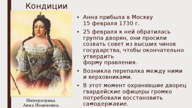 Кондиции Анна прибыла в Москву  15 февраля 1730 г. 25 февраля к ней обратилась группа дворян, они просили созвать совет из высших чинов государства, чтобы окончательно утвердить  форму правления. Возникла перепалка между ними и верховниками. В этот момент охранявшие дворец гвардейские офицеры громко потребовали восстановить самодержавие. Императрица  Анна Иоанновна. 