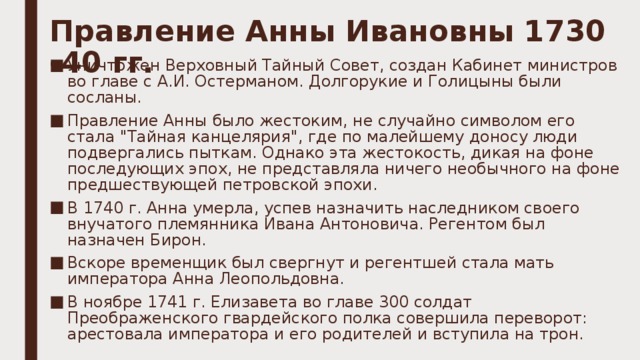 Правление Анны Ивановны 1730 -40 гг.   Уничтожен Верховный Тайный Совет, создан Кабинет министров во главе с А.И. Остерманом. Долгорукие и Голицыны были сосланы. Правление Анны было жестоким, не случайно символом его стала 
