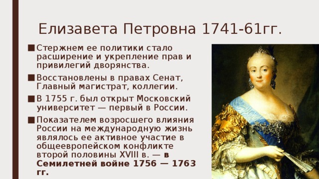 Елизавета Петровна 1741-61гг. Стержнем ее политики стало расширение и укрепление прав и привилегий дворянства. В осстановлены в правах Сенат, Главный магистрат, коллегии. В 1755 г. был открыт Московский университет — первый в России. Показателем возросшего влияния России на международную жизнь являлось ее активное участие в общеевропейском конфликте второй половины XVIII в. —  в Семилетней войне 1756 — 1763 гг.  