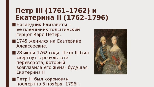 Петр III (1761–1762) и Екатерина II (1762–1796)   Наследник Елизаветы – ее племянник голштинский герцог Карл Петер. 1745 женился на Екатерине Алексееевне. 28 июня 1762 года  Петр III был свергнут в результате переворота, который возглавила его жена- будущая Екатерина II Петр III был коронован посмертно 5 ноября  1796г. 