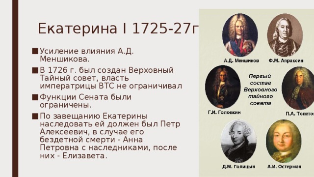 Екатерина I 1725-27гг. Усиление влияния А.Д. Меншикова. В 1726 г. был создан Верховный Тайный совет, власть императрицы ВТС не ограничивал Функции Сената были ограничены. По завещанию Екатерины наследовать ей должен был Петр Алексеевич, в случае его бездетной смерти - Анна Петровна с наследниками, после них - Елизавета.   