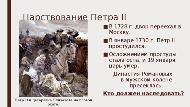 Царствование Петра II В 1728 г. двор переехал в Москву. В январе 1730 г. Петр II простудился. Осложнением простуды стала оспа, и 19 января царь умер. Династия Романовых  в мужском колене пресеклась. Кто должен наследовать? Петр II и цесаревна Елизавета на псовой охоте. Худ. В.А. Серов. 