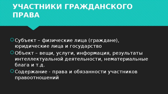 УЧАСТНИКИ ГРАЖДАНСКОГО ПРАВА Субъект – физические лица (граждане), юридические лица и государство Объект – вещи, услуги, информация, результаты интеллектуальной деятельности, нематериальные блага и т.д. Содержание - права и обязанности участников правоотношений 