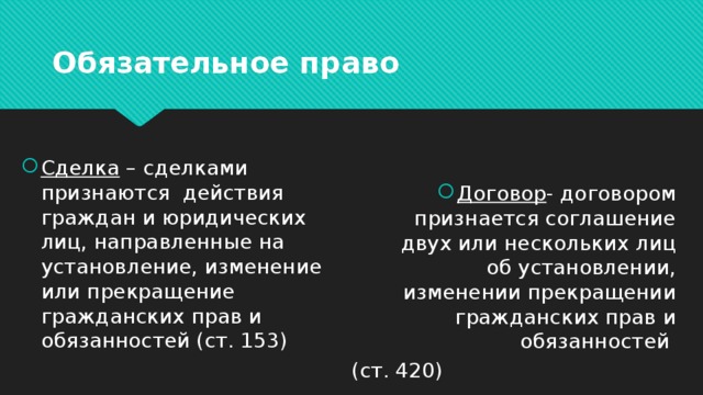 Обязательное право Сделка – сделками признаются действия граждан и юридических лиц, направленные на установление, изменение или прекращение гражданских прав и обязанностей (ст. 153) Договор - договором признается соглашение двух или нескольких лиц об установлении, изменении прекращении гражданских прав и обязанностей (ст. 420) 