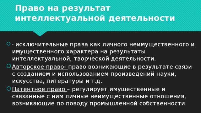 Право на результат интеллектуальной деятельности - исключительные права как личного неимущественного и имущественного характера на результаты интеллектуальной, творческой деятельности. Авторское право- право возникающие в результате связи с созданием и использованием произведений науки, искусства, литературы и т.д. Патентное право – регулирует имущественные и связанные с ним личные неимущественные отношения, возникающие по поводу промышленной собственности 