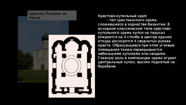Церковь Покрова на Нерли Крестово-купольный храм  - тип христианского храма, сложившийся в зодчестве Византии. В исходном классическом типе крестово-купольного храма купол на парусах опирается на 4 столба в центре здания, откуда расходятся 4 сводчатых рукава креста. Образующиеся при этом угловые помещения также перекрываются небольшими куполами или сводами. Главную роль в композиции храма играет центральный купол, высоко поднятый на барабане. 