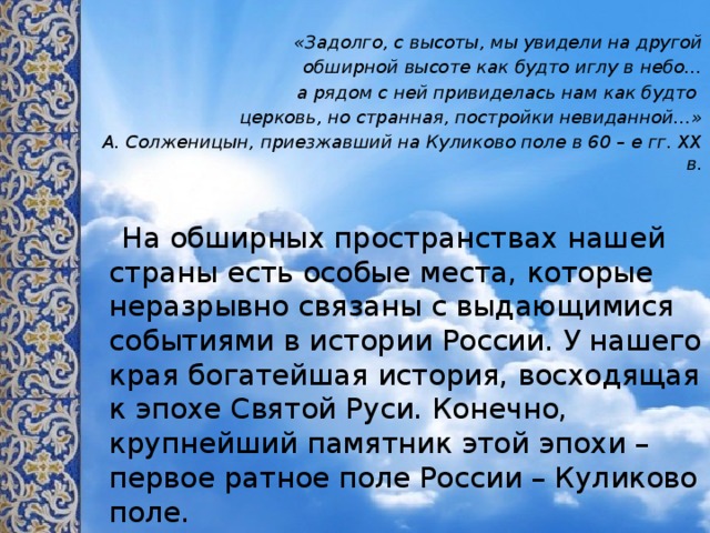  «Задолго, с высоты, мы увидели на другой обширной высоте как будто иглу в небо… а рядом с ней привиделась нам как будто церковь, но странная, постройки невиданной…» А. Солженицын, приезжавший на Куликово поле в 60 – е гг. ХХ в.  На обширных пространствах нашей страны есть особые места, которые неразрывно связаны с выдающимися событиями в истории России. У нашего края богатейшая история, восходящая к эпохе Святой Руси. Конечно, крупнейший памятник этой эпохи – первое ратное поле России – Куликово поле. 