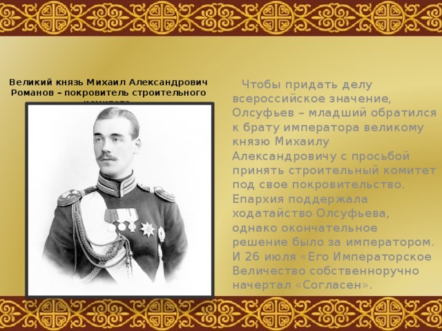 Чтобы придать делу всероссийское значение, Олсуфьев – младший обратился к брату императора великому князю Михаилу Александровичу с просьбой принять строительный комитет под свое покровительство. Епархия поддержала ходатайство Олсуфьева, однако окончательное решение было за императором. И 26 июля «Его Императорское Величество собственноручно начертал «Согласен». Великий князь Михаил Александрович Романов – покровитель строительного комитета.  