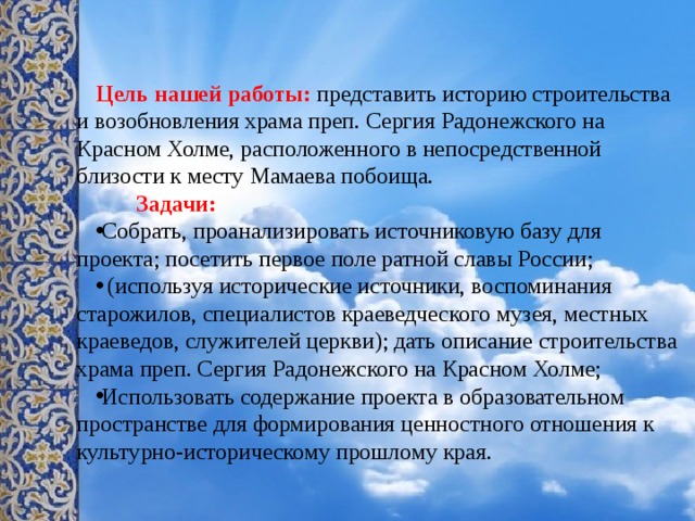  Цель нашей работы: представить историю строительства и возобновления храма преп. Сергия Радонежского на Красном Холме, расположенного в непосредственной близости к месту Мамаева побоища.  Задачи: Собрать, проанализировать источниковую базу для проекта; посетить первое поле ратной славы России;  (используя исторические источники, воспоминания старожилов, специалистов краеведческого музея, местных краеведов, служителей церкви); дать описание строительства храма преп. Сергия Радонежского на Красном Холме; Использовать содержание проекта в образовательном пространстве для формирования ценностного отношения к культурно-историческому прошлому края. 