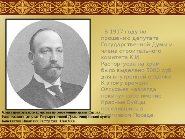  В 1917 году по прошению депутата Государственной Думы и члена строительного комитета К.И. Расторгуева на храм было выделено 5000 руб. для внутренней отделки. К этому времени Олсуфьев навсегда покинул свое имение Красные Буйцы, поселившись в Сергиевом Посаде. Член строительного комитета по сооружению храма Сергия Радонежского, депутат Государственной Думы, епифанский купец Константин Иванович Расторгуев. Нач.ХХв. 