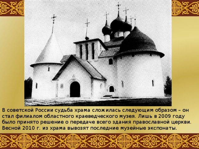 В советской России судьба храма сложилась следующим образом – он стал филиалом областного краеведческого музея. Лишь в 2009 году было принято решение о передаче всего здания православной церкви. Весной 2010 г. из храма вывозят последние музейные экспонаты. 