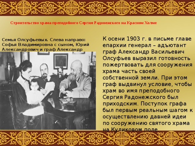   Строительство храма преподобного Сергия Радонежского на Красном Холме   К осени 1903 г. в письме главе епархии генерал – адъютант граф Александр Васильевич Олсуфьев выразил готовность пожертвовать для сооружения храма часть своей собственной земли. При этом граф выдвинул условие, чтобы храм во имя преподобного Сергия Радонежского был приходским. Поступок графа был первым реальным шагом к осуществлению давней идеи по сооружению святого храма на Куликовом поле. Семья Олсуфьевых. Слева направо: Софья Владимировна с сыном, Юрий Александрович и граф Александр Васильевич. 1904 – 1905гг.  