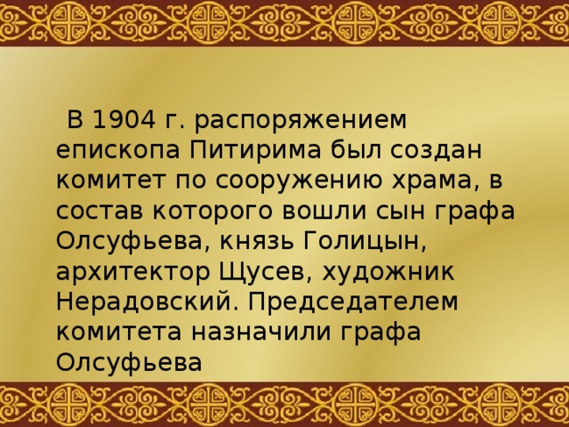  В 1904 г. распоряжением епископа Питирима был создан комитет по сооружению храма, в состав которого вошли сын графа Олсуфьева, князь Голицын, архитектор Щусев, художник Нерадовский. Председателем комитета назначили графа Олсуфьева 