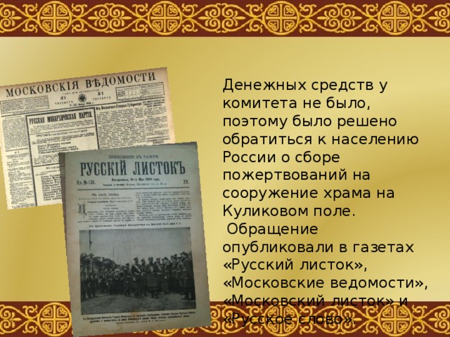 Денежных средств у комитета не было, поэтому было решено обратиться к населению России о сборе пожертвований на сооружение храма на Куликовом поле.  Обращение опубликовали в газетах «Русский листок», «Московские ведомости», «Московский листок» и «Русское слово». 