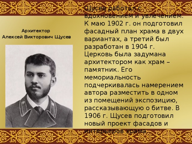 Щусев работал с вдохновением и увлечением. К маю 1902 г. он подготовил фасадный план храма в двух вариантах, а третий был разработан в 1904 г. Церковь была задумана архитектором как храм – памятник. Его мемориальность подчеркивалась намерением автора разместить в одном из помещений экспозицию, рассказывающую о битве. В 1906 г. Щусев подготовил новый проект фасадов и интерьеров храма. Архитектор Алексей Викторович Щусев 