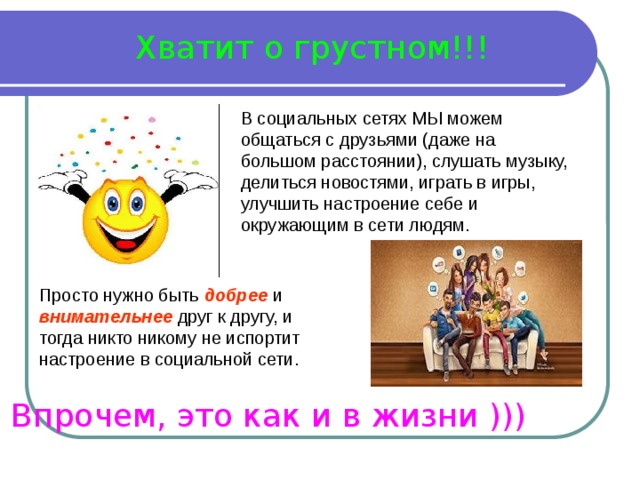 Хватит о грустном!!! В социальных сетях МЫ можем общаться с друзьями (даже на большом расстоянии), слушать музыку, делиться новостями, играть в игры, улучшить настроение себе и окружающим в сети людям. Просто нужно быть добрее и внимательнее друг к другу, и тогда никто никому не испортит настроение в социальной сети. Впрочем, это как и в жизни ))) 