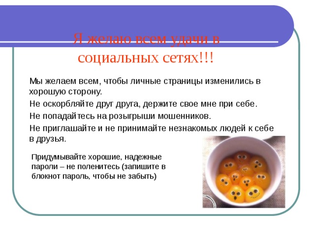 Я желаю всем удачи в социальных сетях!!! Мы желаем всем, чтобы личные страницы изменились в хорошую сторону. Не оскорбляйте друг друга, держите свое мне при себе. Не попадайтесь на розыгрыши мошенников. Не приглашайте и не принимайте незнакомых людей к себе в друзья. Придумывайте хорошие, надежные пароли – не поленитесь (запишите в блокнот пароль, чтобы не забыть) 