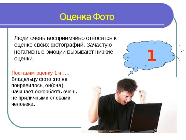 Оценка Фото Люди очень восприимчиво относятся к оценке своих фотографий. Зачастую негативные эмоции вызывают низкие оценки. 1 Поставим оценку 1 и….. Владельцу фото это не понравилось, он(она) начинает оскорблять очень не приличными словами человека. 