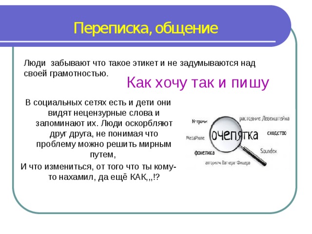 Переписка, общение Люди забывают что такое этикет и не задумываются над своей грамотностью. Как хочу так и пишу В социальных сетях есть и дети они видят нецензурные слова и запоминают их. Люди оскорбляют друг друга, не понимая что проблему можно решить мирным путем, И что измениться, от того что ты кому-то нахамил, да ещё КАК,,,!? 