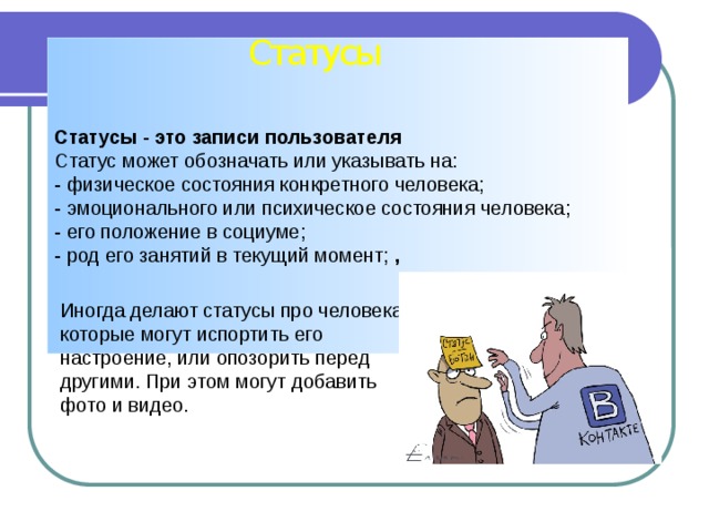 Статусы Статусы - это записи пользователя Статус может обозначать или указывать на:   - физическое состояния конкретного человека;   - эмоционального или психическое состояния человека;   - его положение в социуме;   - род его занятий в текущий момент; , Иногда делают статусы про человека, которые могут испортить его настроение, или опозорить перед другими. При этом могут добавить фото и видео. 