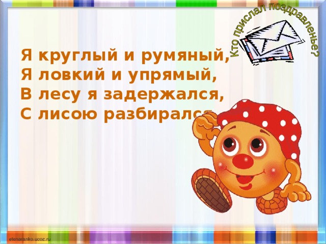 Я круглый и румяный, Я ловкий и упрямый, В лесу я задержался, С лисою разбирался. 