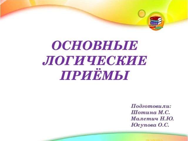 ОСНОВНЫЕ ЛОГИЧЕСКИЕ ПРИЁМЫ Подготовили: Шотина М.С. Малетич Н.Ю. Юсупова О.С. 