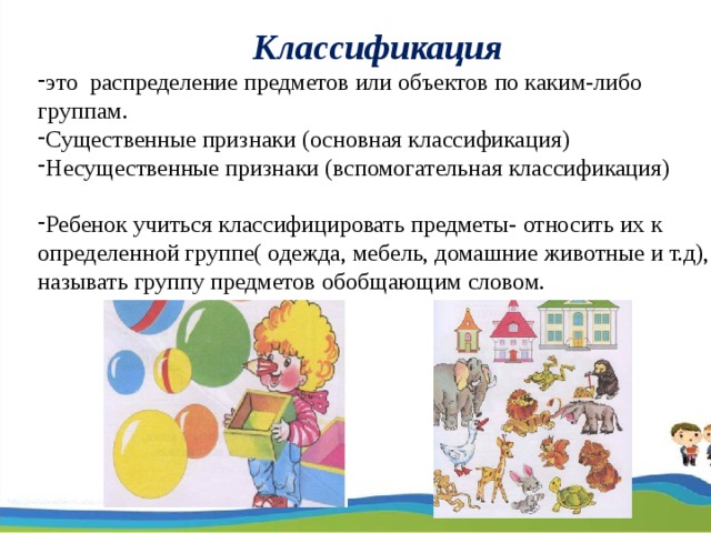 Классификация это распределение предметов или объектов по каким-либо группам. Существенные признаки (основная классификация) Несущественные признаки (вспомогательная классификация)  Ребенок учиться классифицировать предметы- относить их к определенной группе( одежда, мебель, домашние животные и т.д), называть группу предметов обобщающим словом.  