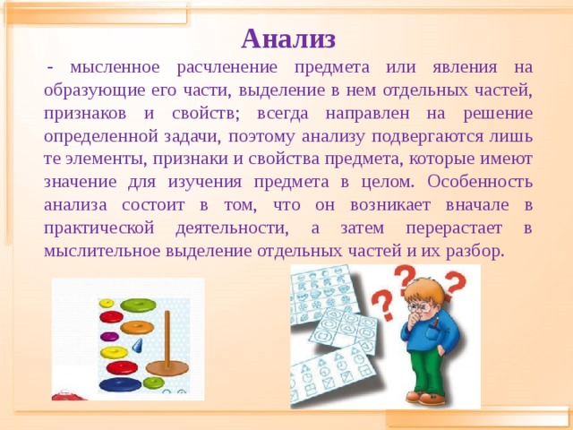 Анализ   - мысленное расчленение предмета или явления на образующие его части, выделение в нем отдельных частей, признаков и свойств; всегда направлен на решение определенной задачи, поэтому анализу подвергаются лишь те элементы, признаки и свойства предмета, которые имеют значение для изучения предмета в целом. Особенность анализа состоит в том, что он возникает вначале в практической деятельности, а затем перерастает в мыслительное выделение отдельных частей и их разбор.   