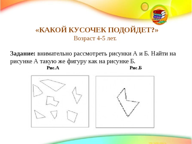     «КАКОЙ КУСОЧЕК ПОДОЙДЕТ?» Возраст 4-5 лет. Задание:  внимательно рассмотреть рисунки А и Б. Найти на рисунке А такую же фигуру как на рисунке Б.  Рис.А Рис.Б      
