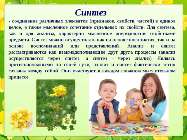 Синтез   - соединение различных элементов (признаков, свойств, частей) в единое целое, а также мысленное сочетание отдельных их свойств. Для синтеза, как и для анализа, характерно мысленное оперирование свойствами предмета. Синтез можно осуществлять как на основе восприятия, так и на основе воспоминаний или представлений. Анализ и синтез рассматриваются как взаимодополняющие друг друга процессы (анализ осуществляется через синтез, а синтез - через анализ). Являясь противоположными по своей сути, анализ и синтез фактически тесно связаны между собой. Они участвуют в каждом сложном мыслительном процессе 