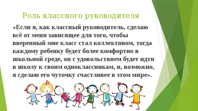 Роль классного руководителя «Если я, как классный руководитель, сделаю всё от меня зависящее для того, чтобы вверенный мне класс стал коллективом, тогда каждому ребенку будет более комфортно в школьной среде, он с удовольствием будет идти в школу к своим одноклассникам, и, возможно, я сделаю его чуточку счастливее в этом мире».  