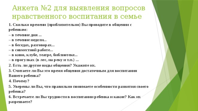 Анкета №2 для выявления вопросов нравственного воспитания в семье   1. Сколько времени (приблизительно) Вы проводите в общении с ребенком: – в течение дня ...  – в течение недели...  – в беседах, разговорах...  – в совместной работе...  – в кино, клубе, театре, библиотеке...  – в прогулках (в лес, на реку и т.п.) ... 2. Есть ли другие виды общения? Укажите их. 3. Считаете ли Вы это время общения достаточным для воспитания Вашего ребенка? 4. Почему? 5. Уверены ли Вы, что правильно понимаете особенности развития своего ребенка? 6. Встречаете ли Вы трудности в воспитании ребенка и какие? Как их разрешаете? 