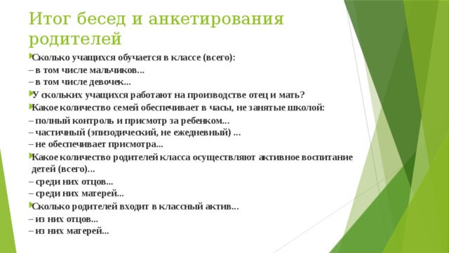Итог бесед и анкетирования родителей Сколько учащихся обучается в классе (всего): – в том числе мальчиков...  – в том числе девочек... У скольких учащихся работают на производстве отец и мать? Какое количество семей обеспечивает в часы, не занятые школой: – полный контроль и присмотр за ребенком...  – частичный (эпизодический, не ежедневный) ...  – не обеспечивает присмотра... Какое количество родителей класса осуществляют активное воспитание детей (всего)... – среди них отцов...  – среди них матерей... Сколько родителей входит в классный актив... – из них отцов...  – из них матерей... 
