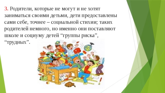 3. Родители, которые не могут и не хотят заниматься своими детьми, дети предоставлены сами себе, точнее – социальной стихии; таких родителей немного, но именно они поставляют школе и социуму детей “группы риска”, “трудных”. 