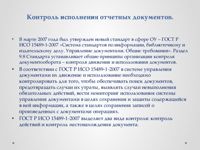 Контроль исполнения отчетных документов. В марте 2007 года был утвержден новый стандарт в сфере ОУ – ГОСТ Р ИСО 15489-1-2007 «Система стандартов по информации, библиотечному и издательскому делу. Управление документами. Общие требования». Раздел 9.8 Стандарта устанавливает общие принципы организации контроля документооборота – контроля движения и использования документов. В соответствии с ГОСТ Р ИСО 15489-1-2007 в системе управления документами их движение и использование необходимо контролировать для того, чтобы обеспечивать поиск документов, предотвращать случаи их утраты, выявлять случаи невыполнения обязательных действий, вести мониторинг использования системы управления документами в целях сохранения и защиты содержащейся в ней информации, а также в целях сохранения записей о произведенных с документами операциях. ГОСТ Р ИСО 15489-1-2007 выделяет два вида контроля: контроль действий и контроль местонахождения документа. 