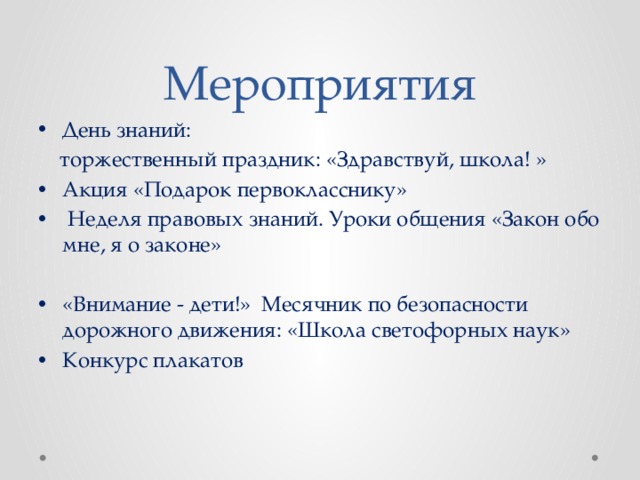Мероприятия День знаний:  торжественный праздник: «Здравствуй, школа! » Акция «Подарок первокласснику»  Неделя правовых знаний. Уроки общения «Закон обо мне, я о законе» «Внимание - дети!» Месячник по безопасности дорожного движения: «Школа светофорных наук» Конкурс плакатов 