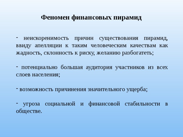 Феномен финансовых пирамид  неискоренимость причин существования пирамид, ввиду апелляции к таким человеческим качествам как жадность, склонность к риску, желанию разбогатеть;  потенциально большая аудитория участников из всех слоев населения;  возможность причинения значительного ущерба;  угроза социальной и финансовой стабильности в обществе. 