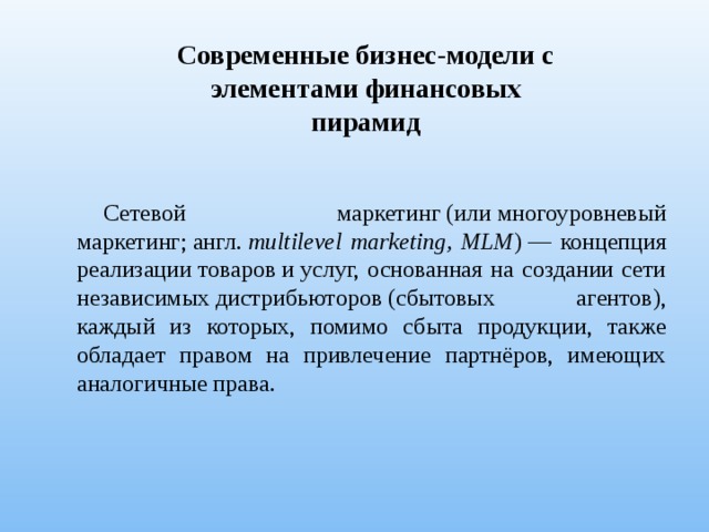 Современные бизнес-модели с элементами финансовых пирамид Сетевой маркетинг (или многоуровневый маркетинг; англ.  multilevel marketing, MLM ) — концепция реализации товаров и услуг, основанная на создании сети независимых дистрибьюторов (сбытовых агентов), каждый из которых, помимо сбыта продукции, также обладает правом на привлечение партнёров, имеющих аналогичные права. 