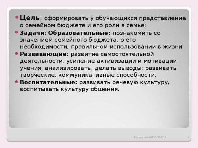 Цель : сформировать у обучающихся представление о семейном бюджете и его роли в семье; Задачи : Образовательные:  познакомить со значением семейного бюджета, о его необходимости, правильном использовании в жизни Развивающие: развитие самостоятельной деятельности, усиление активизации и мотивации учения, анализировать, делать выводы; развивать творческие, коммуникативные способности. Воспитательные: развивать речевую культуру, воспитывать культуру общения. Федорова 102-350-859  