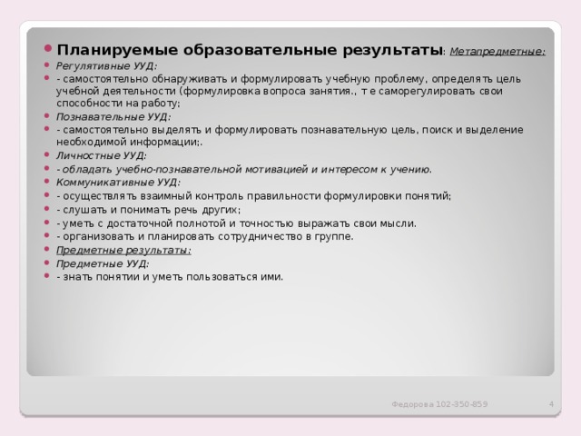 Планируемые образовательные результаты : Метапредметные: Регулятивные УУД: - самостоятельно обнаруживать и формулировать учебную проблему, определять цель учебной деятельности (формулировка вопроса занятия., т е саморегулировать свои способности на работу; Познавательные УУД: - самостоятельно выделять и формулировать познавательную цель, поиск и выделение необходимой информации;. Личностные УУД: - обладать учебно-познавательной мотивацией и интересом к учению. Коммуникативные УУД: - осуществлять взаимный контроль правильности формулировки понятий; - слушать и понимать речь других; - уметь с достаточной полнотой и точностью выражать свои мысли. - организовать и планировать сотрудничество в группе. Предметные результаты: Предметные УУД: - знать понятии и уметь пользоваться ими. Федорова 102-350-859  