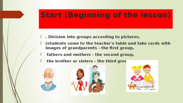 Start (Beginning of the lesson)  . Division into groups according to pictures. (students come to the teacher's table and take cards with images of grandparents - the first group,  fathers and mothers - the second group,  the brother or sisters - the third group  