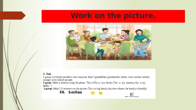 Work on the picture.   G. Task. 1-group: List family members, how many are there? (grandfather, grandmother, father, sister, mother, brother, younger sister, baby-8 people) 2-group : Make a sentence using the phrase This is(This is my family. This is my mummy, this is my daddy…)   3-group: Make 2-3 sentences on the picture (This is a big family, they have dinner, the family is friendly)   FA Smiles 