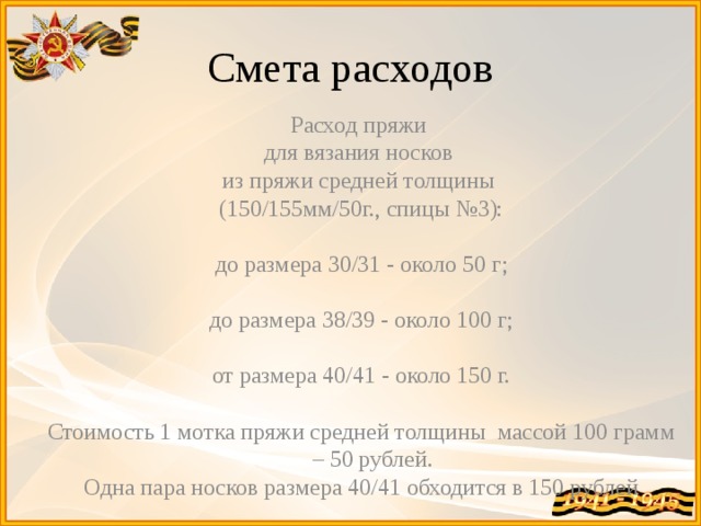 Смета расходов Расход пряжи для вязания носков из пряжи средней толщины (150/155мм/50г., спицы №3): до размера 30/31 - около 50 г; до размера 38/39 - около 100 г; от размера 40/41 - около 150 г. Стоимость 1 мотка пряжи средней толщины массой 100 грамм – 50 рублей. Одна пара носков размера 40/41 обходится в 150 рублей 