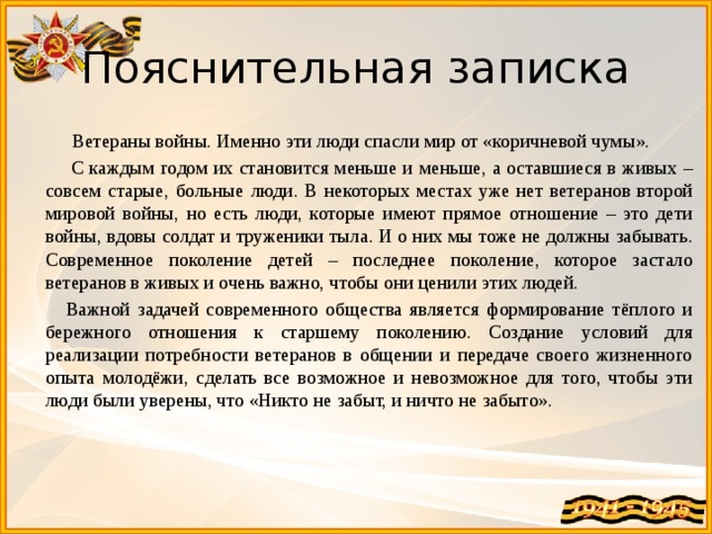 Пояснительная записка  Ветераны войны. Именно эти люди спасли мир от «коричневой чумы».  С каждым годом их становится меньше и меньше, а оставшиеся в живых – совсем старые, больные люди. В некоторых местах уже нет ветеранов второй мировой войны, но есть люди, которые имеют прямое отношение – это дети войны, вдовы солдат и труженики тыла. И о них мы тоже не должны забывать. Современное поколение детей – последнее поколение, которое застало ветеранов в живых и очень важно, чтобы они ценили этих людей.  Важной задачей современного общества является формирование тёплого и бережного отношения к старшему поколению. Создание условий для реализации потребности ветеранов в общении и передаче своего жизненного опыта молодёжи, сделать все возможное и невозможное для того, чтобы эти люди были уверены, что «Никто не забыт, и ничто не забыто». 