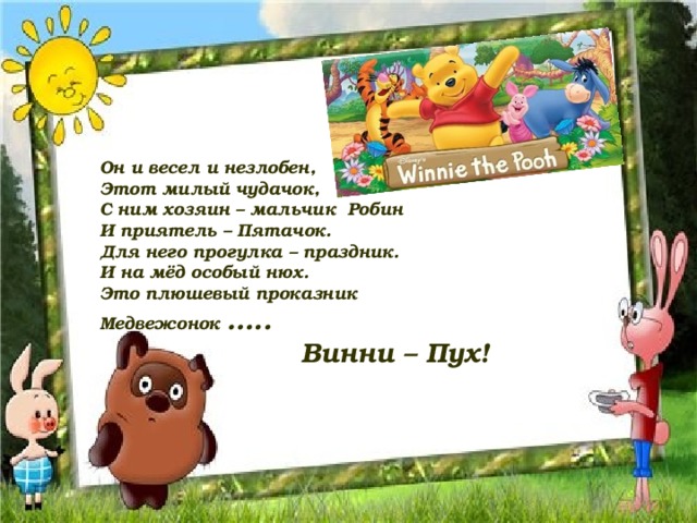 Он и весел и незлобен, Этот милый чудачок, С ним хозяин – мальчик Робин И приятель – Пятачок. Для него прогулка – праздник. И на мёд особый нюх. Это плюшевый проказник Медвежонок …..  Винни – Пух!  