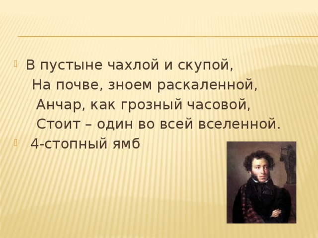 В пустыне чахлой и скупой,  На почве, зноем раскаленной,  Анчар, как грозный часовой,  Стоит – один во всей вселенной.   4-стопный ямб 