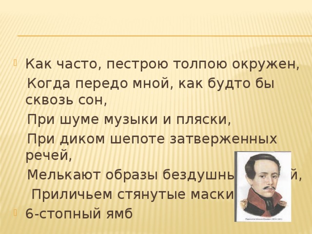 Как часто, пестрою толпою окружен,  Когда передо мной, как будто бы сквозь сон,  При шуме музыки и пляски,  При диком шепоте затверженных речей,  Мелькают образы бездушные людей,  Приличьем стянутые маски, 6-стопный ямб 